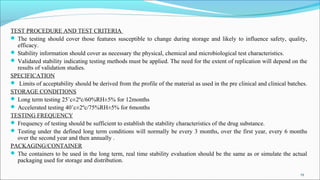 TEST PROCEDURE AND TEST CRITERIA
 The testing should cover those features susceptible to change during storage and likely to influence safety, quality,
efficacy.
 Stability information should cover as necessary the physical, chemical and microbiological test characteristics.
 Validated stability indicating testing methods must be applied. The need for the extent of replication will depend on the
results of validation studies.
SPECIFICATION
 Limits of acceptability should be derived from the profile of the material as used in the pre clinical and clinical batches.
STORAGE CONDITIONS
 Long term testing 25˚c±2ºc/60%RH±5% for 12months
 Accelerated testing 40˚c±2ºc/75%RH±5% for 6months
TESTING FREQUENCY
 Frequency of testing should be sufficient to establish the stability characteristics of the drug substance.
 Testing under the defined long term conditions will normally be every 3 months, over the first year, every 6 months
over the second year and then annually .
PACKAGING/CONTAINER
 The containers to be used in the long term, real time stability evaluation should be the same as or simulate the actual
packaging used for storage and distribution.
19
 