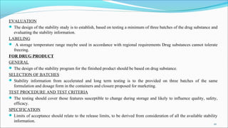 EVALUATION
 The design of the stability study is to establish, based on testing a minimum of three batches of the drug substance and
evaluating the stability information.
LABELING
 A storage temperature range maybe used in accordance with regional requirements Drug substances cannot tolerate
freezing.
FOR DRUG PRODUCT
GENERAL
 The design of the stability program for the finished product should be based on drug substance.
SELECTION OF BATCHES
 Stability information from accelerated and long term testing is to the provided on three batches of the same
formulation and dosage form in the containers and closure proposed for marketing.
TEST PROCEDURE AND TEST CRITERIA
 The testing should cover those features susceptible to change during storage and likely to influence quality, safety,
efficacy.
SPECIFICATION
 Limits of acceptance should relate to the release limits, to be derived from consideration of all the available stability
information.
20
 