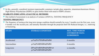  In this, generally considered moisture-impermeable containers include glass ampoules, aluminium/aluminium blisters,
High Density Polyethylene (HDPE) or glass bottles fitted with metal or HDPE closures.
STABILITY-INDICATING ANALYTICAL METHODS
 One method of assessment is an analysis of variance (ANOVA). TESTING FREQUENCY
TESTING FREQUENCY
 The frequency of testing at the long term storage condition should normally be every 3 months over the first year, every
6 months over the second year, and annually thereafter through the proposed shelf life Reduced designs, i.e., matrixing
or bracketing.
STUDY STORAGE CONDITION MAX. TIME PERIOD
COVERED BY DATA
SUBMISSION
Accelerated 40ºc±2ºc/75%RH±5%RH 6 months
Intermediate 30ºc±2ºc/65%RH±5%RH 6 months
Long term 25ºc±2ºc/60%RH±5%RH or
30ºc±2ºc/65%RH±5%RH
12 months
22
 