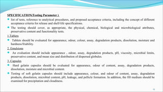 SPECIFICATION(Testing Parameter )
 list of tests, reference to analytical procedures, and proposed acceptance criteria, including the concept of different
acceptance criteria for release and shelf-life specifications.
 The testing should cover, as appropriate, the physical, chemical, biological and microbiological attributes,
preservative content and functionality tests.
1.Tablets
 Tablets should be evaluated for appearance, odour, colour, assay, degradation products, dissolution, moisture and
hardness/friability.
2. Emulsions
 An evaluation should include appearance , odour, assay, degradation products, pH, viscosity, microbial limits,
preservative content, and mean size and distribution of dispersed globules.
3. Capsules
 Hard gelatin capsules should be evaluated for appearance, odour of content, assay, degradation products,
dissolution, moisture and microbial content.
 Testing of soft gelatin capsules should include appearance, colour, and odour of content, assay, degradation
products, dissolution, microbial content, pH, leakage, and pellicle formation. In addition, the fill medium should be
examined for precipitation and cloudiness.
.
23
 