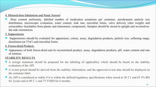 4. Metered-dose Inhalations and Nasal Aerosol
 Dose content uniformity, labelled number of medication actuations per container, aerodynamic particle size
distribution, microscopic evaluation, water content, leak rate, microbial limits, valve delivery (shot weight) and
extractables /leachables from plastic and elastomeric components. Samples should be stored in upright and inverted/on-
the-side orientations.
5. Suppositories
 Suppositories should be evaluated for appearance, colour, assay, degradation products, particle size, softening range,
dissolution (at 37oC) and microbial limits.
6. Freeze-dried Products
 Appearance of both freeze-dried and its reconstituted product, assay, degradation products, pH, water content and rate
of solution.
STABILITY RESULTS
 A storage statement should be proposed for the labelling (if applicable), which should be based on the stability
evaluation of the API.
 A re-test period should be derived from the stability information, and the approved re-test date should be displayed on
the container label.
 An API is considered as stable if it is within the defined/regulatory specifications when stored at 30 2˚c and 65 5% RH
for 2years and at 40 2 ˚c and 75 5%RH for 6 months.
24
 