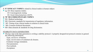 3. ‘E’ EFFICACY TOPICS- related to clinical studies in human subject.
 eg. E4- Dose response studies.
E5- Carcinogenicity testing.
E6- Good clinical practices. (GCP).
4. ‘M’ MULTIDISCIPLINARY TOPICS
 M1- Medical technology.
 M2- Electronic standards for transmission of regulatory information.
 M3- Timing of pre clinical studies in relation to clinical trials.
 M4- Common technical documents.
 M5- Data elements & standards for drug dictionaries.
STABILITY DATA GENERATION
 The key step in the data generation is writing a stability protocol. A properly designed test protocol contains in general
the following information:
-Type, size & no. of batches.
-Type, size & source of containers & closures.
-Container storage orientation.
-Test parameters.
-Test methods.
-Acceptance
29
 