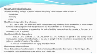 PRINCIPLES OF THE GUIDELINE
1.Purpose of stability testing is to provide evidence how quality varies with time under influence of
- temperature
- humidity
-Light
2.Establish re-test period for drug substances
-RETEST PERIOD: the period after which samples of the drug substance should be examined to ensure that the
material is still in compliance with the specification, and thus suitable for use in manufacturing.
-A retest period should be proposed on the basis of stability results and may be extended to five years (e.g.,
Ethambutol 2HCl, or Isoniazid).
3.Establish shelf life for drug products
-SHELF LIFE: (EXPIRY DATE/EXPIRATION DATING PERIOD):The period of time during which a
pharmaceutical product, if stored correctly, is expected to comply with the specification as determined by stability
studies on a number of batches of the product.
-The shelf-life is used to establish the expiry date of each batch.
4.Recommends storage conditions.
5.Gives Test conditions based on analysis of effects of climatic conditions in the three regions of the EU, Japan, USA.
6. Gives mean kinetic temperature which is derived from climatic data . 31
 