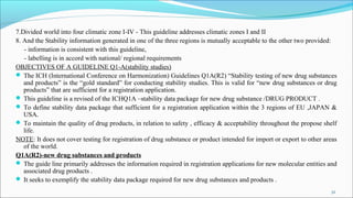 7.Divided world into four climatic zone I-IV - This guideline addresses climatic zones I and II
8. And the Stability information generated in one of the three regions is mutually acceptable to the other two provided:
- information is consistent with this guideline,
- labelling is in accord with national/ regional requirements
OBJECTIVES OF A GUIDELINE Q1-A(stability studies)
 The ICH (International Conference on Harmonization) Guidelines Q1A(R2) “Stability testing of new drug substances
and products” is the “gold standard” for conducting stability studies. This is valid for “new drug substances or drug
products” that are sufficient for a registration application.
 This guideline is a revised of the ICHQ1A –stability data package for new drug substance /DRUG PRODUCT .
 To define stability data package that sufficient for a registration application within the 3 regions of EU ,JAPAN &
USA.
 To maintain the quality of drug products, in relation to safety , efficacy & acceptability throughout the propose shelf
life.
NOTE: It does not cover testing for registration of drug substance or product intended for import or export to other areas
of the world.
Q1A(R2)-new drug substances and products
 The guide line primarily addresses the information required in registration applications for new molecular entities and
associated drug products .
 It seeks to exemplify the stability data package required for new drug substances and products .
32
 