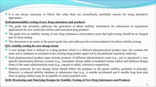  It is not always necessary to follow this when there are scientifically justifiable reasons for using alternative
approaches.
Q1B-photostability testing of new drug substances and products
 The guide line primarily addresses the generation of photo stability information for submission in registration
applications for new molecular entities and associated drug products .
 The guide line on stability testing of new drug substances and products notes that light testing should be an integral
part of stress testing .
 This document is an annex to the parent guide line and addresses the recommendations for photo stability testing.
Q1C-stability testing for new dosage forms
 A new dosage form is defined as a drug product which is a different pharmaceutical product type, but contains the
same active substance as included in the existing drug product approved by the pertinent regulatory authority.
 Such pharmaceutical product types include products of different administration route (e.g., oral to parenteral ), new
specific functionality/delivery systems (e.g., immediate release tablet to modified release tablet) and different dosage
forms of the same administration route (e.g., capsule to tablet, solution to suspension).
 Stability protocols for new dosage forms should follow the guidance in the parent stability guideline in principle.
However, a reduced stability database at submission time (e.g., 6 months accelerated and 6 months long term data
from on-going studies) may be acceptable in certain justified cases
Q1D- Bracketing and Matrixing Designs for Stability Testing of New Drug Substances and Products
33
 