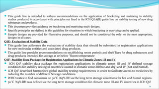  This guide line is intended to address recommendations on the application of bracketing and matrixing to stability
studies conducted in accordance with principles out lined in the ICH Q1A(R) guide line on stability testing of new drug
substances and products.
 This document provides guidance on bracketing and matrixing study designs.
 Specific principles are defined in this guideline for situations in which bracketing or matrixing can be applied.
 Sample designs are provided for illustrative purposes, and should not be considered the only, or the most appropriate,
designs in all cases.
Q1E- Evaluation of Stability Data
 This guide line addresses the evaluation of stability data that should be submitted in registration applications
for new molecular entities and associated drug products.
 The guide line provides recommendations on establishing retest periods and shelf lives for drug substances and
drug products intended for storage at or below “Room temperature
Q1F- Stability Data Package for Registration Applications in Climatic Zones III and IV
 ICH Q1F stability data package for registration applications in climatic zones III and IV defined storage
conditions for stability testing in countries located in climatic zones III(hot and dry) and IV (hot and humid).
 ICH Q1F described harmonised global stability testing requirements in order to facilitate access to medicines by
reducing the number of different Storage conditions.
 WHO states to find consensus on 30˚C /65% RH as the long term storage conditions for hot and humid regions.
 30˚C /65% RH was defined as the long term storage condition for climatic zone III and IV countries in ICH Q1F
34
 