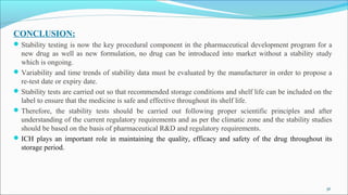 CONCLUSION:
Stability testing is now the key procedural component in the pharmaceutical development program for a
new drug as well as new formulation, no drug can be introduced into market without a stability study
which is ongoing.
Variability and time trends of stability data must be evaluated by the manufacturer in order to propose a
re-test date or expiry date.
Stability tests are carried out so that recommended storage conditions and shelf life can be included on the
label to ensure that the medicine is safe and effective throughout its shelf life.
Therefore, the stability tests should be carried out following proper scientific principles and after
understanding of the current regulatory requirements and as per the climatic zone and the stability studies
should be based on the basis of pharmaceutical R&D and regulatory requirements.
ICH plays an important role in maintaining the quality, efficacy and safety of the drug throughout its
storage period.
36
 