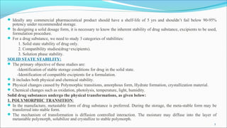  Ideally any commercial pharmaceutical product should have a shelf-life of 5 yrs and shouldn’t fail below 90-95%
potency under recommended storage.
 In designing a solid dosage form, it is necessary to know the inherent stability of drug substance, excipients to be used,
formulation procedure.
 For a drug substance, we need to study 3 categories of stabilities:
1. Solid state stability of drug only.
2. Compatibility studies(drug+excipients).
3. Solution phase stability.
SOLID STATE STABILITY:
 The primary objective of these studies are:
-Identification of stable storage conditions for drug in the solid state.
-Identification of compatible excipients for a formulation.
 It includes both physical and chemical stability.
 Physical changes caused by Polymorphic transitions, amorphous form, Hydrate formation, crystallization material.
 Chemical changes such as oxidation, photolysis, temperature, light, humidity.
Solid drug substances undergo the physical transformations, as given below:
1. POLYMORPHIC TRANSITION:
 In the manufacture, metastable form of drug substance is preferred. During the storage, the meta-stable form may be
transferred into stable form.
 The mechanism of transformation is diffusion controlled interaction. The moisture may diffuse into the layer of
metastable polymorph, solubilize and crystallize to stable polymorph.
5
 