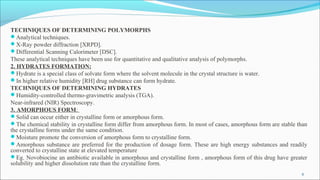 TECHNIQUES OF DETERMINING POLYMORPHS
Analytical techniques.
X-Ray powder diffraction [XRPD].
Differential Scanning Calorimeter [DSC].
These analytical techniques have been use for quantitative and qualitative analysis of polymorphs.
2. HYDRATES FORMATION:
Hydrate is a special class of solvate form where the solvent molecule in the crystal structure is water.
In higher relative humidity [RH] drug substance can form hydrate.
TECHNIQUES OF DETERMINING HYDRATES
Humidity-controlled thermo-gravimetric analysis (TGA).
Near-infrared (NIR) Spectroscopy.
3. AMORPHOUS FORM:
Solid can occur either in crystalline form or amorphous form.
The chemical stability in crystalline form differ from amorphous form. In most of cases, amorphous form are stable than
the crystalline forms under the same condition.
Moisture promote the conversion of amorphous form to crystalline form.
Amorphous substance are preferred for the production of dosage form. These are high energy substances and readily
converted to crystalline state at elevated temperature
Eg. Novobiocine an antibiotic available in amorphous and crystalline form , amorphous form of this drug have greater
solubility and higher dissolution rate than the crystalline form.
6
 