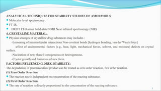 ANALYTICAL TECHNIQUES FOR STABILITY STUDIES OF AMORPHOUS
Molecular level spectroscopy.
FT-IR.
 DRIFT FT-Raman Solid-state NMR Near infrared spectroscopy (NIR)
4. CRYSTALINE MATERIAL:
Physical changes of crystalline drug substances may includes :
-Loosening of intermolecular interactions Non-covalent bonds [hydrogen bonding, van der Waals force]
-effect of environmental factors (e.g., heat, light, mechanical forces, solvent, and moisture) defects on crystal
surface.
-Nucleation of new phase Homogeneous or heterogeneous.
-Crystal growth and formation of new form.
FACTORS INFLUENCING DRUG STABILITY:
The degradation of pharmaceutical product can be treated as zero order reaction, first order reaction.
(1) Zero Order Reaction
The reaction rate is independent on concentration of the reacting substance.
(2) First Order Reaction
The rate of reaction is directly proportional to the concentration of the reacting substance.
7
 
