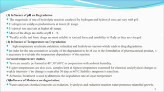 (3) Influence of pH on Degradation
The magnitude of rate of hydrolytic reaction catalysed by hydrogen and hydroxyl ions can vary with pH .
Hydrogen ion catalysis predominates at lower pH range.
Hydroxyl ion catalysis at higher pH range.
Most of the drugs are stable at pH 4 – 8.
Weakly acidic and basic drugs are most soluble in ionized form and instability is likely as they are charged
(4) Influence of Temperature on Degradation
 High temperature accelerate oxidation, reduction and hydrolysis reaction which leads to drug degradation.
In order for the rate constant or velocity of the degradation to be of use in the formulation of pharmaceutical product, it
is necessary to evaluate the temperature dependency of the reaction.
Elevated temperature studies
Tests are usually performed at 40°,50°,60°C in conjunction with ambient humidity.
Higher temperatures are also used, samples kept at highest temperature examined for chemical and physical changes at
weekly intervals- if no change is seen after 30 days at 60°C Stability prognosis is excellent.
Arrhenius Treatment is used to determine the degradation rate at lower temperature
(5)Influence of Moisture on degradation:
Water catalyses chemical reactions as oxidation, hydrolysis and reduction reaction.water promotes microbial growth.
8
 