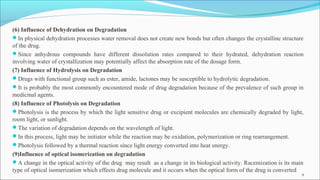 (6) Influence of Dehydration on Degradation
In physical dehydration processes water removal does not create new bonds but often changes the crystalline structure
of the drug.
Since anhydrous compounds have different dissolution rates compared to their hydrated, dehydration reaction
involving water of crystallization may potentially affect the absorption rate of the dosage form.
(7) Influence of Hydrolysis on Degradation
Drugs with functional group such as ester, amide, lactones may be susceptible to hydrolytic degradation.
It is probably the most commonly encountered mode of drug degradation because of the prevalence of such group in
medicinal agents.
(8) Influence of Photolysis on Degradation
Photolysis is the process by which the light sensitive drug or excipient molecules are chemically degraded by light,
room light, or sunlight.
The variation of degradation depends on the wavelength of light.
In this process, light may be initiator while the reaction may be oxidation, polymerization or ring rearrangement.
Photolysis followed by a thermal reaction since light energy converted into heat energy.
(9)Influence of optical isomerization on degradation
A change in the optical activity of the drug may result as a change in its biological activity. Racemization is its main
type of optical isomerization which effects drug molecule and it occurs when the optical form of the drug is converted
9
 