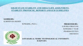 SOLID STATE STABILITY AND SHELF-LIFE ASSIGNMENT,
STABILITY PROTOCOL, REPORTS AND ICH GUIDELINES
GUIDED BY:
K.SRINIVASA REDDY
M.PHARM.,( Ph.D. ) PRESENTED BY:
G.DURGA BHAVANI
M.PHARM-1st
YEAR
PHARMACEUTICS
18IS1SO314
JAWAHARLAL NEHRU TECHNOLOGICAL UNIVERSITY-
KAKINADA
1
 