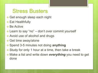 Stress Busters
 Get enough sleep each night
 Eat Healthfully
 Be Active
 Learn to say “no” – don’t over commit yourself
 Avoid use of alcohol and drugs
 Get time away/alone
 Spend 3-5 minutes not doing anything
 Study for only 1 hour at a time, then take a break
 Make a list and write down everything you need to get
done
 