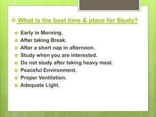  What is the best time & place for Study?
 Early in Morning.
 After taking Break.
 After a short nap in afternoon.
 Study when you are interested.
 Do not study after taking heavy meal.
 Peaceful Environment.
 Proper Ventilation.
 Adequate Light.
 