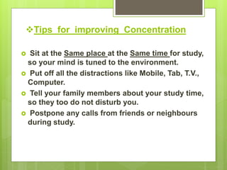 Tips for improving Concentration
 Sit at the Same place at the Same time for study,
so your mind is tuned to the environment.
 Put off all the distractions like Mobile, Tab, T.V.,
Computer.
 Tell your family members about your study time,
so they too do not disturb you.
 Postpone any calls from friends or neighbours
during study.
 