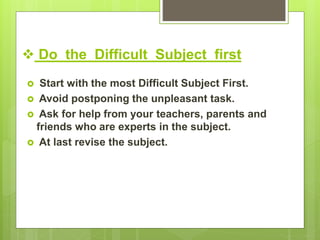  Do the Difficult Subject first
 Start with the most Difficult Subject First.
 Avoid postponing the unpleasant task.
 Ask for help from your teachers, parents and
friends who are experts in the subject.
 At last revise the subject.
 