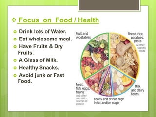  Focus on Food / Health
 Drink lots of Water.
 Eat wholesome meal.
 Have Fruits & Dry
Fruits.
 A Glass of Milk.
 Healthy Snacks.
 Avoid junk or Fast
Food.
 