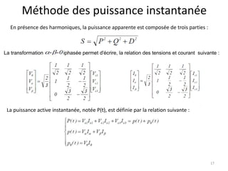 Méthode des puissance instantanée 
En présence des harmoniques, la puissance apparente est composée de trois parties : 
La transformation triphasée permet d'écrire, la relation des tensions et courant suivante : 
17 
La puissance active instantanée, notée P(t), est définie par la relation suivante : 
 