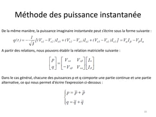 Méthode des puissance instantanée 
De la même manière, la puissance imaginaire instantanée peut s’écrire sous la forme suivante : 
18 
A partir des relations, nous pouvons établir la relation matricielle suivante : 
Dans le cas général, chacune des puissances p et q comporte une partie continue et une partie 
alternative, ce qui nous permet d'écrire l’expression ci-dessous : 
 