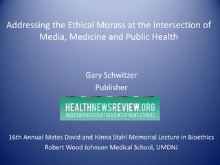 Addressing the Ethical Morass at the Intersection of
Media, Medicine and Public Health
Gary Schwitzer
Publisher
16th Annual Mates David and Hinna Stahl Memorial Lecture in Bioethics
Robert Wood Johnson Medical School, UMDNJ
 
