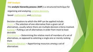 AHP Analysis
The analytic hierarchy process (AHP) is a structured technique for
organizing and analyzing complex decisions,
based mathematics andpsychology.
Decision situations to which the AHP can be applied include:
Choice – The selection of one alternative from a given set of
alternatives, usually where there are multiple decision criteria involved.
Ranking – Putting a set of alternatives in order from most to least
desirable
Prioritization – Determining the relative merit of members of a set of
alternatives, as opposed to selecting a single one or merely ranking
them
Resource allocation – Apportioning resources among a set of
alternatives
 
