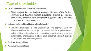 Type of stakeholder
 Direct Stakeholders (Internal Stakeholder)
 Client, Project Sponsor, Project Manager, Member of the Project,
technical and financial service providers, internal or external
consultants, material and equipment suppliers site personnel,
contractors and subcontractors
 Indirect Stakeholders (External Stakeholder)
 Internal managers of the organization and support staff not
directly involved in the project, national and local government,
public utilities, licensing and inspecting organizations, technical
institutions, professional bodies, and personal interest groups,
labor unions and pressure groups .
 Positive Stakeholders
 Negative Stakeholders
 
