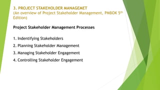 3. PROJECT STAKEHOLDER MANAGEMET
(An overview of Project Stakeholder Management, PMBOK 5th
Edition)
Project Stakeholder Management Processes
1. Indentifying Stakeholders
2. Planning Stakeholder Management
3. Managing Stakeholder Engagement
4. Controlling Stakeholder Engagement
 