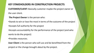 KEY STAKEHOLDERS IN CONSTRUCTION PROJECTS
CUSTOMER/CLIENT: Basically customer maybe the project owner or
the user client.
The Project Owner is the person who:
•Stands to win or lose the most in terms of the outcome of the project
•Accepts full authority for the project
•Accepts accountability for the performance of the project (and who
wants to do the project)
•Provides resources.
User Client is the person who will use and be benefitted from the
project or the change brought about by the project.
 