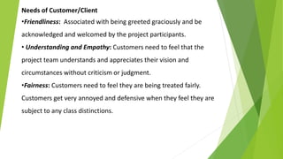 Needs of Customer/Client
•Friendliness: Associated with being greeted graciously and be
acknowledged and welcomed by the project participants.
• Understanding and Empathy: Customers need to feel that the
project team understands and appreciates their vision and
circumstances without criticism or judgment.
•Fairness: Customers need to feel they are being treated fairly.
Customers get very annoyed and defensive when they feel they are
subject to any class distinctions.
 