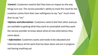 •Control : Customers need to feel they have an impact on the way
things turn out. The service provider’s ability to meet this need for the
customer comes from their own willingness to say “yes” much more
than to say “no.”
•Options and alternatives: Customers need to feel that other avenues
are available to getting what they want to accomplish and they want
the service provider to know about what all new alternatives they
come about
• Information: Customers wants and needs to be educated and
informed about all the work that has been done and are in progress
not leaving anything out.
 