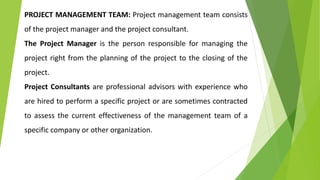PROJECT MANAGEMENT TEAM: Project management team consists
of the project manager and the project consultant.
The Project Manager is the person responsible for managing the
project right from the planning of the project to the closing of the
project.
Project Consultants are professional advisors with experience who
are hired to perform a specific project or are sometimes contracted
to assess the current effectiveness of the management team of a
specific company or other organization.
 