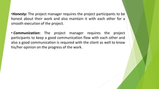 •Honesty: The project manager requires the project participants to be
honest about their work and also maintain it with each other for a
smooth execution of the project.
• Communication: The project manager requires the project
participants to keep a good communication flow with each other and
also a good communication is required with the client as well to know
his/her opinion on the progress of the work.
 