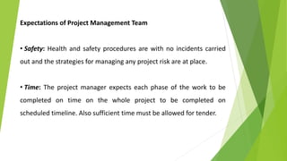 Expectations of Project Management Team
• Safety: Health and safety procedures are with no incidents carried
out and the strategies for managing any project risk are at place.
• Time: The project manager expects each phase of the work to be
completed on time on the whole project to be completed on
scheduled timeline. Also sufficient time must be allowed for tender.
 