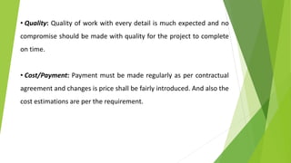 • Quality: Quality of work with every detail is much expected and no
compromise should be made with quality for the project to complete
on time.
• Cost/Payment: Payment must be made regularly as per contractual
agreement and changes is price shall be fairly introduced. And also the
cost estimations are per the requirement.
 