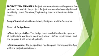 PROJECT TEAM MEMBERS: Project team members are the groups that
perform the work in the project. Project team can be basically divided
into Design team, Structure/Engineering team and Implementation
team.
Design Team includes the Architect, Designers and the Surveyors.
Needs of Design Team
• Client Interpretation: The design team needs the client to open up
all that he/she wants and invisioned about. His/her requirements and
the purpose it will serve all so forth.
• Communication: The design team needs a good communication flow
with the project participants.
 