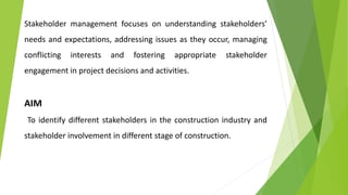 Stakeholder management focuses on understanding stakeholders’
needs and expectations, addressing issues as they occur, managing
conflicting interests and fostering appropriate stakeholder
engagement in project decisions and activities.
AIM
To identify different stakeholders in the construction industry and
stakeholder involvement in different stage of construction.
 