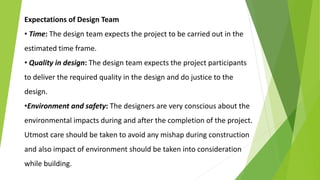 Expectations of Design Team
• Time: The design team expects the project to be carried out in the
estimated time frame.
• Quality in design: The design team expects the project participants
to deliver the required quality in the design and do justice to the
design.
•Environment and safety: The designers are very conscious about the
environmental impacts during and after the completion of the project.
Utmost care should be taken to avoid any mishap during construction
and also impact of environment should be taken into consideration
while building.
 