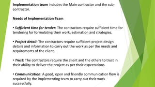 Implementation team includes the Main contractor and the sub-
contractor.
Needs of Implementation Team
• Sufficient time for tender: The contractors require sufficient time for
tendering for formulating their work, estimation and strategies.
• Project detail: The contractors require sufficient project design
details and information to carry out the work as per the needs and
requirements of the client.
• Trust: The contractors require the client and the others to trust in
their ability to deliver the project as per their expectations.
• Communication: A good, open and friendly communication flow is
required by the implementing team to carry out their work
successfully.
 