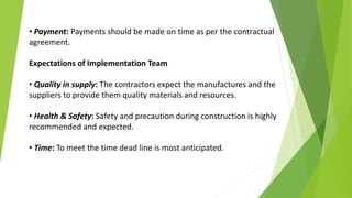 • Payment: Payments should be made on time as per the contractual
agreement.
Expectations of Implementation Team
• Quality in supply: The contractors expect the manufactures and the
suppliers to provide them quality materials and resources.
• Health & Safety: Safety and precaution during construction is highly
recommended and expected.
• Time: To meet the time dead line is most anticipated.
 