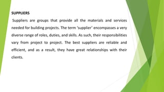 SUPPLIERS
Suppliers are groups that provide all the materials and services
needed for building projects. The term ‘supplier’ encompasses a very
diverse range of roles, duties, and skills. As such, their responsibilities
vary from project to project. The best suppliers are reliable and
efficient, and as a result, they have great relationships with their
clients.
 