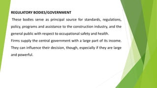 REGULATORY BODIES/GOVERNMENT
These bodies serve as principal source for standards, regulations,
policy, programs and assistance to the construction industry, and the
general public with respect to occupational safety and health.
Firms supply the central government with a large part of its income.
They can influence their decision, though, especially if they are large
and powerful.
 
