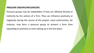 PRESSURE GROUPS/INFLUENCERS
Pressure groups may be stakeholders if they are affected directly or
indirectly by the actions of a firm. They can influence positively or
negatively during the course of the project. Local communities, for
instance, may form a pressure group to prevent a form from
expanding its premises or even setting up in the first place.
 