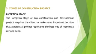 5. STAGES OF CONSTRUCTION PROJECT
INCEPTION STAGE
The inception stage of any construction and development
project requires the client to make some important decision
that a potential project represents the best way of meeting a
defined need.
 