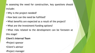 In assessing the need for construction, key questions should
include:
• Why is the project needed?
• How best can the need be fulfilled?
• What benefits are expected as a result of the project?
• What are the investment/funding options?
• What risks related to the development can be foreseen at
this stage?
Client’s Internal Team
•Project sponsor
•Client’s advisor
•Project manager
 