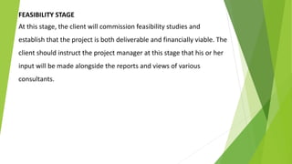 FEASIBILITY STAGE
At this stage, the client will commission feasibility studies and
establish that the project is both deliverable and financially viable. The
client should instruct the project manager at this stage that his or her
input will be made alongside the reports and views of various
consultants.
 