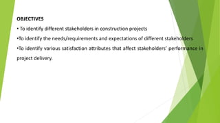 OBJECTIVES
• To identify different stakeholders in construction projects
•To identify the needs/requirements and expectations of different stakeholders
•To identify various satisfaction attributes that affect stakeholders’ performance in
project delivery.
 