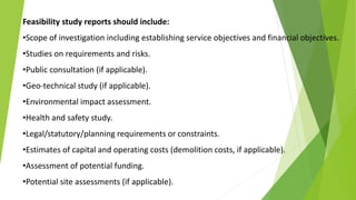 Feasibility study reports should include:
•Scope of investigation including establishing service objectives and financial objectives.
•Studies on requirements and risks.
•Public consultation (if applicable).
•Geo-technical study (if applicable).
•Environmental impact assessment.
•Health and safety study.
•Legal/statutory/planning requirements or constraints.
•Estimates of capital and operating costs (demolition costs, if applicable).
•Assessment of potential funding.
•Potential site assessments (if applicable).
 