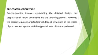 PRE-CONSTRUCTION STAGE
Pre-construction involves establishing the detailed design, the
preparation of tender documents and the tendering process. However,
the precise sequence of activities will depend very much on the choice
of procurement system, and the type and form of contract selected.
 
