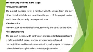 The following are done at the stage:
• Design management
The project manager forms a meeting with the design team and any
other consultants/advisers to review all aspects of the project to date
and to formulate a design management plan.
• Tender action
Activities such as tender interviews, tendering and selection are done.
• Pre-start meeting
The pre-start meeting with contractors and consultants (project team)
is held to establish proper working arrangements, roles and
responsibilities, and lines of communication, and to agree procedures
to be followed throughout the contract (project on site
 